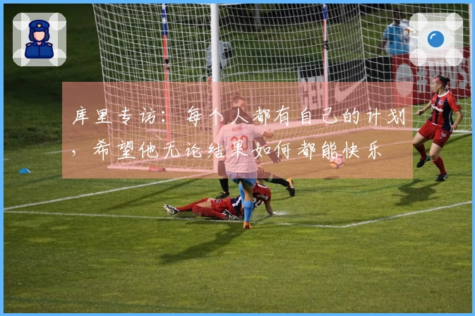 库里专访：每个人都有自己的计划，希望他无论结果如何都能快乐