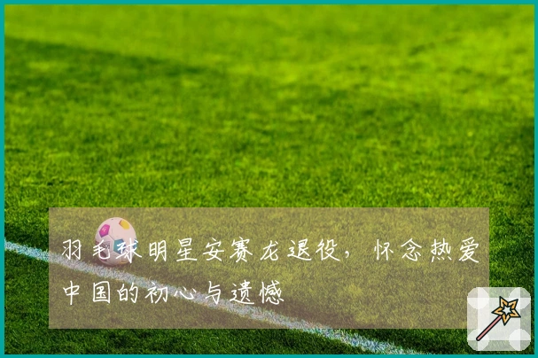 羽毛球明星安赛龙退役，怀念热爱中国的初心与遗憾
