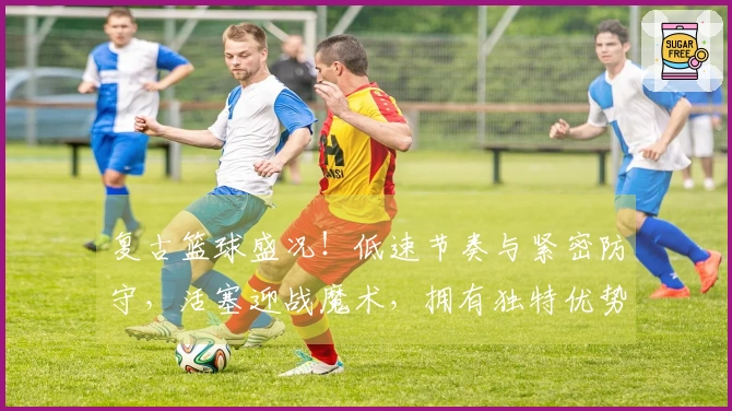 复古篮球盛况！低速节奏与紧密防守，活塞迎战魔术，拥有独特优势