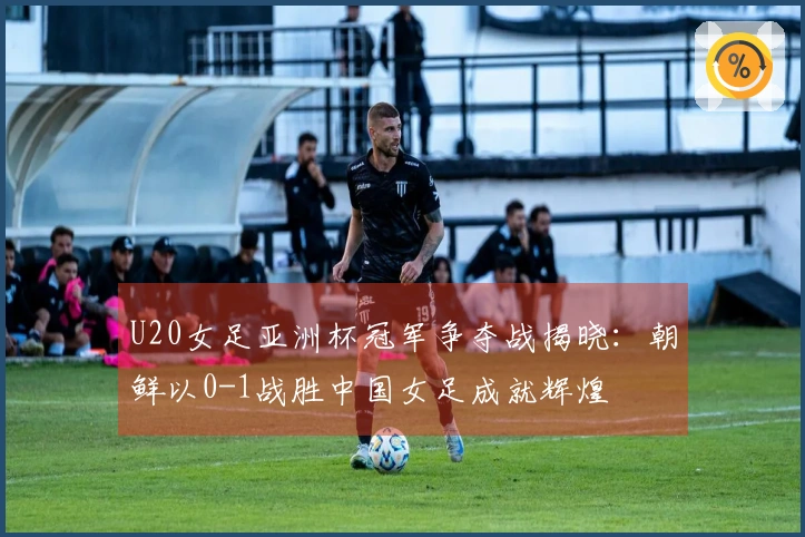 U20女足亚洲杯冠军争夺战揭晓：朝鲜以0-1战胜中国女足成就辉煌