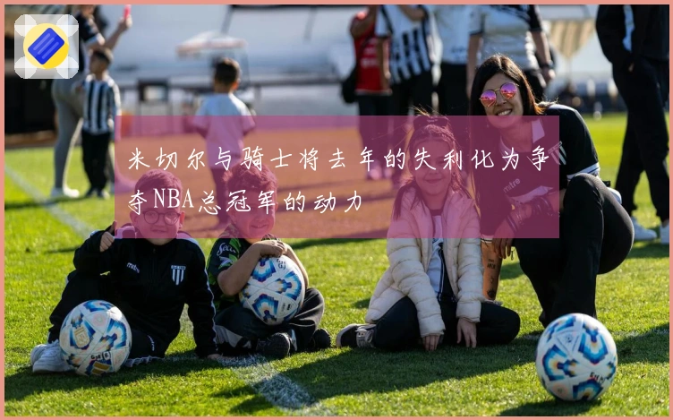 米切尔与骑士将去年的失利化为争夺NBA总冠军的动力