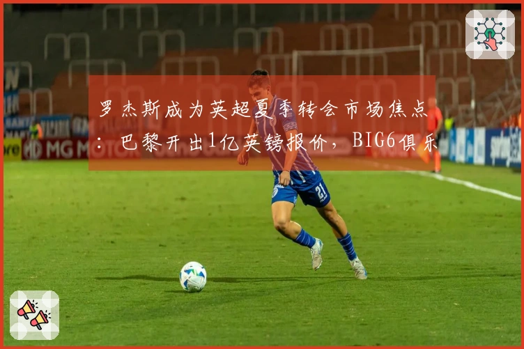 罗杰斯成为英超夏季转会市场焦点：巴黎开出1亿英镑报价，BIG6俱乐部需做出艰难决定