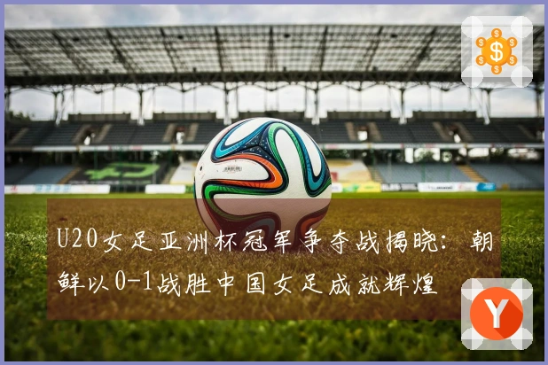 U20女足亚洲杯冠军争夺战揭晓：朝鲜以0-1战胜中国女足成就辉煌
