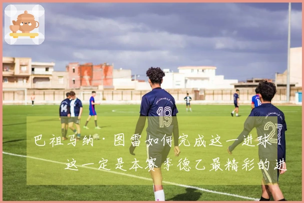 巴祖马纳·图雷如何完成这一进球？这一定是本赛季德乙最精彩的进球！