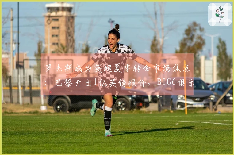 罗杰斯成为英超夏季转会市场焦点：巴黎开出1亿英镑报价，BIG6俱乐部需做出艰难决定