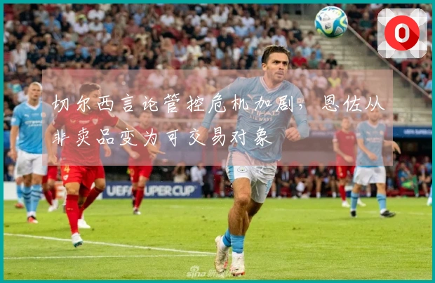 切尔西言论管控危机加剧，恩佐从非卖品变为可交易对象