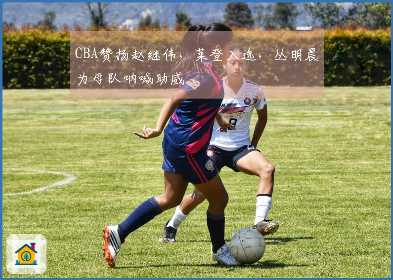 CBA赞扬赵继伟，莱登入选，丛明晨为母队呐喊助威